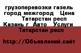 грузоперевозки газель город межгород › Цена ­ 13 - Татарстан респ., Казань г. Авто » Услуги   . Татарстан респ.